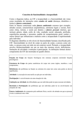 Conceitos de funcionalidade e incapacidade

Como o diagrama indica, na CIF a incapacidade e a funcionalidade são vistas
como resultados de interações entre estados de saúde (doenças, distúrbios e
lesões) e fatores contextuais.
Entre os fatores contextuais estão fatores ambientais externos (por exemplo,
atitudes sociais, características arquitetônicas, estruturas legais e sociais, bem
como clima, terreno, e assim por diante); e fatores pessoais internos, que
incluem gênero, idade, estilo de vida, condição social, educação, profissão,
experiências passadas e presentes, padrão de comportamento geral, caráter e
outros fatores que influenciam a maneira como a incapacidade é experimentada
pelo indivíduo.
O diagrama identifica os três níveis de funcionalidade humana classificada pela
CIF: funcionalidade no nível do corpo ou parte do corpo, a pessoa como um
todo, e a pessoa como um todo em um contexto social. Portanto, a incapacidade
envolve disfuncionalidade em um ou mais dos mesmos níveis: deficiências,
limitações de atividade e restrições à participação. As definições formais destes
componentes da CIF são mostradas no quadro abaixo.


Funções do Corpo são funções fisiológicas dos sistemas corporais (incluindo funções
psicológicas)

Estruturas do Corpo são partes anatômicas do corpo tais como órgãos, membros e seus
componentes.

Deficiências são problemas na função ou estrutura do corpo tais como uma perda ou desvio
significantes.

Atividade é a execução de uma tarefa ou ação por um indivíduo.

Participação é o envolvimento em uma situação de vida.

Limitações na Atividade são dificuldades que um indivíduo pode ter para executar atividades.

Restrições à Participação são problemas que um indivíduo pode ter no envolvimento em
situações de vida.

Fatores Ambientais são compostos pelo ambiente físico, social e de atitudes em que as pessoas
vivem e conduzem suas vidas.




                                            10
 