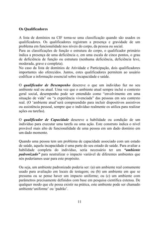 Os Qualificadores

A lista de domínios na CIF torna-se uma classificação quando são usados os
qualificadores. Os qualificadores registram a presença e gravidade de um
problema em funcionalidade nos níveis do corpo, da pessoa ou social.
Para as classificações de função e estrutura do corpo, o qualificador primário
indica a presença de uma deficiência e, em uma escala de cinco pontos, o grau
de deficiência de função ou estrutura (nenhuma deficiência, deficiência leve,
moderada, grave e completa).
No caso da lista de domínios de Atividade e Participação, dois qualificadores
importantes são oferecidos. Juntos, estes qualificadores permitem ao usuário
codificar a informação essencial sobre incapacidade e saúde.

O qualificador de Desempenho descreve o que um indivíduo faz no seu
ambiente real ou atual. Uma vez que o ambiente atual sempre inclui o contexto
geral social, desempenho pode ser entendido como “envolvimento em uma
situação de vida” ou “a experiência vivenciada” das pessoas em seu contexto
real. (O ‘ambiente atual’será compreendido para incluir dispositivos assistivos
ou assistência pessoal, sempre que o indivíduo realmente os utiliza para realizar
ações ou tarefas).

O qualificador de Capacidade descreve a habilidade ou condição de um
indivíduo para executar uma tarefa ou uma ação. Este construto indica o nível
provável mais alto de funcionalidade de uma pessoa em um dado domínio em
um dado momento.

Quando uma pessoa tem um problema de capacidade associado com um estado
de saúde, aquela incapacidade é uma parte do seu estado de saúde. Para avaliar a
habilidade completa do indivíduo, seria necessário ter um “ambiente
padronizado” para neutralizar o impacto variável de diferentes ambientes que
nós poderíamos usar para este propósito.

Ou seja, um ambiente padronizado poderia ser: (a) um ambiente real comumente
usado para avaliação em locais de testagem; ou (b) um ambiente em que se
presuma ou se pense haver um impacto uniforme; ou (c) um ambiente com
parâmetros precisamente definidos com base em pesquisa científica extensa. De
qualquer modo que ele possa existir na prática, este ambiente pode ser chamado
ambiente‘uniforme’ ou ‘padrão’.


                                       11
 