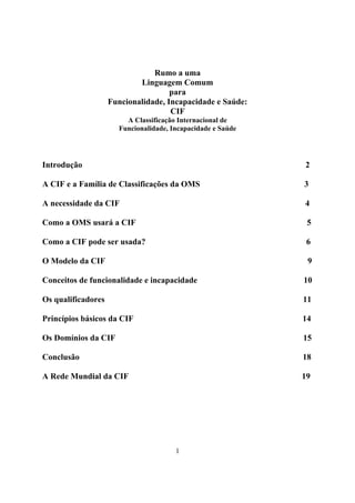 Rumo a uma
                            Linguagem Comum
                                     para
                    Funcionalidade, Incapacidade e Saúde:
                                     CIF
                        A Classificação Internacional de
                      Funcionalidade, Incapacidade e Saúde




Introdução                                                   2

A CIF e a Família de Classificações da OMS                   3

A necessidade da CIF                                         4

Como a OMS usará a CIF                                        5

Como a CIF pode ser usada?                                    6

O Modelo da CIF                                               9

Conceitos de funcionalidade e incapacidade                   10

Os qualificadores                                            11

Princípios básicos da CIF                                    14

Os Domínios da CIF                                           15

Conclusão                                                    18

A Rede Mundial da CIF                                        19




                                       1
 