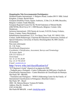 Organizações Não Governamentais Participantes:
Disabled Peoples International, 11 Belgrave Road, London SW1V 1RB, United
Kingdom. Contato: Rachel Hurst.
European Disability Forum, Square Ambiorix, 32 Bte 2/A, B-1000, Bruxelles,
Belgium. Contato: Frank Mulcahy.
European Regional Council for the World Federation of Mental Health
(ERCWFM), Blvd Clovis N.7, 1000 Brussels, Belgium. Contato: John
Henderson.
Inclusion International, 13D Chemin de Levant, F-01210, Ferney-Voltaire,
France. Contato: Nancy Breitenbach
Rehabilitation International, 25 E. 21st Street, New York, NY 10010, USA.
Contact: Judith Hollenweger, Chairman RI Education Commission, Institute of
Special Education, University of Zurich, Hirschengraben 48, 8001 Zurich,
Switzerland.
Para mais informação:
Dr. T.B. Üstün
World Health Organization
Coordinator, Classification, Assessment, Surveys and Terminology
20 Avenue Appia
CH-1211 Geneva 27
Switzerland
Tel: 41 22 791.36.09
Fax: 41 22 791.48.85
E-mail: ustunb@who.int
http://www.who.int/classification/icf
“ICF Beginner's Guide” disponível na página da OMS
- Tradução para o Português– Centro Colaborador da OMS para a Família de
Classificações Internacionais – Centro Brasileiro de Classificação de Doenças.
São Paulo /SP - BRASIL
- Translation into Portuguese – WHO Collaborating Center for the Family of
International Classifications in Portuguese ( Brazilian Center ).
São Paulo/ SP – Brazil
2004 / Dr. Heloisa Brunow Ventura Di Nubila
Address: Rua Dr. Arnaldo, 715
CEP: 01246-904
São Paulo/SP BRAZIL e-mail: cbcd@fsp.usp.br
 