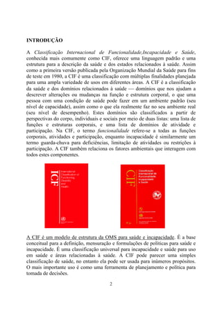 INTRODUÇÃO

A Classificação Internacional de Funcionalidade,Incapacidade e Saúde,
conhecida mais comumente como CIF, oferece uma linguagem padrão e uma
estrutura para a descrição da saúde e dos estados relacionados à saúde. Assim
como a primeira versão publicada pela Organização Mundial da Saúde para fins
de teste em 1980, a CIF é uma classificação com múltiplas finalidades planejada
para uma ampla variedade de usos em diferentes áreas. A CIF é a classificação
da saúde e dos domínios relacionados à saúde ⎯ domínios que nos ajudam a
descrever alterações ou mudanças na função e estrutura corporal, o que uma
pessoa com uma condição de saúde pode fazer em um ambiente padrão (seu
nível de capacidade), assim como o que ela realmente faz no seu ambiente real
(seu nível de desempenho). Estes domínios são classificados a partir de
perspectivas do corpo, individuais e sociais por meio de duas listas: uma lista de
funções e estruturas corporais, e uma lista de domínios de atividade e
participação. Na CIF, o termo funcionalidade refere-se a todas as funções
corporais, atividades e participação, enquanto incapacidade é similarmente um
termo guarda-chuva para deficiências, limitação de atividades ou restrições à
participação. A CIF também relaciona os fatores ambientais que interagem com
todos estes componentes.




A CIF é um modelo de estrutura da OMS para saúde e incapacidade. É a base
conceitual para a definição, mensuração e formulações de políticas para saúde e
incapacidade. É uma classificação universal para incapacidade e saúde para uso
em saúde e áreas relacionadas à saúde. A CIF pode parecer uma simples
classificação de saúde, no entanto ela pode ser usada para inúmeros propósitos.
O mais importante uso é como uma ferramenta de planejamento e política para
tomada de decisões.

                                        2
 