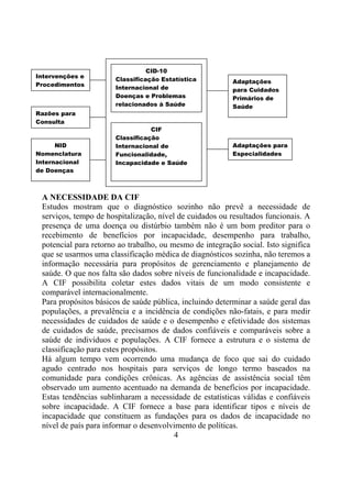 CID-10
Intervenções e
                       Classificação Estatística          Adaptações
Procedimentos
                       Internacional de                   para Cuidados
                       Doenças e Problemas                Primários de
                       relacionados à Saúde               Saúde
Razões para
Consulta
                                  CIF
                       Classificação
      NID              Internacional de                   Adaptações para
Nomenclatura           Funcionalidade,                    Especialidades
Internacional          Incapacidade e Saúde
de Doenças



 A NECESSIDADE DA CIF
 Estudos mostram que o diagnóstico sozinho não prevê a necessidade de
 serviços, tempo de hospitalização, nível de cuidados ou resultados funcionais. A
 presença de uma doença ou distúrbio também não é um bom preditor para o
 recebimento de benefícios por incapacidade, desempenho para trabalho,
 potencial para retorno ao trabalho, ou mesmo de integração social. Isto significa
 que se usarmos uma classificação médica de diagnósticos sozinha, não teremos a
 informação necessária para propósitos de gerenciamento e planejamento de
 saúde. O que nos falta são dados sobre níveis de funcionalidade e incapacidade.
 A CIF possibilita coletar estes dados vitais de um modo consistente e
 comparável internacionalmente.
 Para propósitos básicos de saúde pública, incluindo determinar a saúde geral das
 populações, a prevalência e a incidência de condições não-fatais, e para medir
 necessidades de cuidados de saúde e o desempenho e efetividade dos sistemas
 de cuidados de saúde, precisamos de dados confiáveis e comparáveis sobre a
 saúde de indivíduos e populações. A CIF fornece a estrutura e o sistema de
 classificação para estes propósitos.
 Há algum tempo vem ocorrendo uma mudança de foco que sai do cuidado
 agudo centrado nos hospitais para serviços de longo termo baseados na
 comunidade para condições crônicas. As agências de assistência social têm
 observado um aumento acentuado na demanda de benefícios por incapacidade.
 Estas tendências sublinharam a necessidade de estatísticas válidas e confiáveis
 sobre incapacidade. A CIF fornece a base para identificar tipos e níveis de
 incapacidade que constituem as fundações para os dados de incapacidade no
 nível de país para informar o desenvolvimento de políticas.
                                         4
 