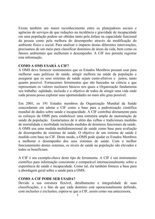 Existe também um maior reconhecimento entre os planejadores sociais e
agências de serviços de que reduções na incidência e gravidade de incapacidade
em uma população podem ser obtidas tanto pela ênfase na capacidade funcional
da pessoa como pela melhora do desempenho através da modificação do
ambiente físico e social. Para analisar o impacto destas diferentes intervenções,
precisamos de um meio para classificar domínios de áreas da vida, bem como os
fatores ambientais que melhoram o desempenho. A CIF nos permite registrar
esta informação.

COMO A OMS USARÁ A CIF?
A OMS deve fornecer instrumentos que os Estados Membros possam usar para
melhorar suas políticas de saúde, atingir melhora na saúde da população e
assegurar que os seus sistemas de saúde sejam custo-efetivos e justos, tanto
quanto possível. Fornecemos ferramentas que são baseadas na ciência e que
representam os valores nucleares básicos nos quais a Organização fundamenta
seu trabalho: eqüidade, inclusão e o objetivo de todos de atingir uma vida onde
cada pessoa possa explorar suas oportunidades no mais alto grau possível.

Em 2001, os 191 Estados membros da Organização Mundial da Saúde
concordaram em adotar a CIF como a base para a padronização científica
mundial de dados sobre saúde e incapacidade. A CIF contribui diretamente para
os esforços da OMS para estabelecer uma estrutura ampla de mensuração de
saúde da população. Gostaríamos de ir além das velhas e tradicionais medidas
de mortalidade e morbidade incluindo medidas de domínios funcionais da saúde.
A OMS usa uma medida multidimensional de saúde como base para avaliação
de desempenho de sistemas de saúde. O objetivo de um sistema de saúde é
medido com base na CIF. Deste modo, a OMS pode ajudar os Estados Membros
a melhorar o desempenho dos seus sistemas de saúde. Com o melhor
funcionamento destes sistemas, os níveis de saúde na população são elevados e
todos se beneficiam.

A CIF é um exemplo-chave deste tipo de ferramenta. A CIF é um instrumento
científico para informação consistente e comparável internacionalmente sobre a
experiência de saúde e incapacidade. Como tal, ela também fornece a base para
a abordagem geral sobre a saúde para a OMS.

COMO A CIF PODE SER USADA?
Devido a sua estrutura flexível, detalhamento e integralidade de suas
classificações, e o fato de que cada domínio está operacionalmente definido,
com inclusões e exclusões, espera-se que a CIF, assim como sua antecessora,
                                       5
 