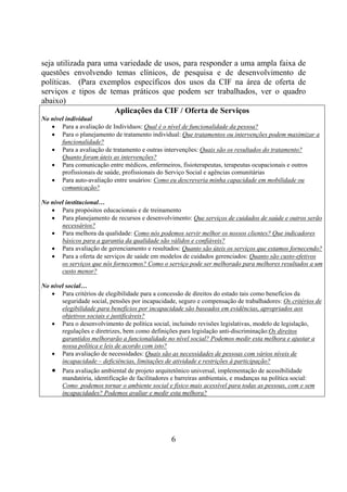 seja utilizada para uma variedade de usos, para responder a uma ampla faixa de
questões envolvendo temas clínicos, de pesquisa e de desenvolvimento de
políticas. (Para exemplos específicos dos usos da CIF na área de oferta de
serviços e tipos de temas práticos que podem ser trabalhados, ver o quadro
abaixo)
                      Aplicações da CIF / Oferta de Serviços
No nível individual
   • Para a avaliação de Indivíduos: Qual é o nível de funcionalidade da pessoa?
   • Para o planejamento de tratamento individual: Que tratamentos ou intervenções podem maximizar a
       funcionalidade?
   • Para a avaliação de tratamento e outras intervenções: Quais são os resultados do tratamento?
       Quanto foram úteis as intervenções?
   • Para comunicação entre médicos, enfermeiros, fisioterapeutas, terapeutas ocupacionais e outros
       profissionais de saúde, profissionais do Serviço Social e agências comunitárias
   • Para auto-avaliação entre usuários: Como eu descreveria minha capacidade em mobilidade ou
       comunicação?

No nível institucional…
   • Para propósitos educacionais e de treinamento
   • Para planejamento de recursos e desenvolvimento: Que serviços de cuidados de saúde e outros serão
       necessários?
   • Para melhora da qualidade: Como nós podemos servir melhor os nossos clientes? Que indicadores
       básicos para a garantia da qualidade são válidos e confiáveis?
   • Para avaliação de gerenciamento e resultados: Quanto são úteis os serviços que estamos fornecendo?
   • Para a oferta de serviços de saúde em modelos de cuidados gerenciados: Quanto são custo-efetivos
       os serviços que nós fornecemos? Como o serviço pode ser melhorado para melhores resultados a um
       custo menor?

No nível social…
   • Para critérios de elegibilidade para a concessão de direitos do estado tais como benefícios da
       seguridade social, pensões por incapacidade, seguro e compensação de trabalhadores: Os critérios de
       elegibilidade para benefícios por incapacidade são baseados em evidências, apropriados aos
       objetivos sociais e justificáveis?
   • Para o desenvolvimento de política social, incluindo revisões legislativas, modelo de legislação,
       regulações e diretrizes, bem como definições para legislação anti-discriminação:Os direitos
       garantidos melhorarão a funcionalidade no nível social? Podemos medir esta melhora e ajustar a
       nossa política e leis de acordo com isto?
   • Para avaliação de necessidades: Quais são as necessidades de pessoas com vários níveis de
       incapacidade – deficiências, limitações de atividade e restrições à participação?
   • Para avaliação ambiental de projeto arquitetônico universal, implementação de acessibilidade
       mandatória, identificação de facilitadores e barreiras ambientais, e mudanças na política social:
       Como podemos tornar o ambiente social e físico mais acessível para todas as pessoas, com e sem
       incapacidades? Podemos avaliar e medir esta melhora?




                                                 6
 
