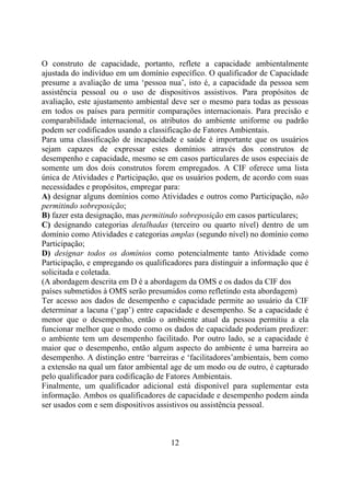 O construto de capacidade, portanto, reflete a capacidade ambientalmente
ajustada do indivíduo em um domínio específico. O qualificador de Capacidade
presume a avaliação de uma ‘pessoa nua’, isto é, a capacidade da pessoa sem
assistência pessoal ou o uso de dispositivos assistivos. Para propósitos de
avaliação, este ajustamento ambiental deve ser o mesmo para todas as pessoas
em todos os países para permitir comparações internacionais. Para precisão e
comparabilidade internacional, os atributos do ambiente uniforme ou padrão
podem ser codificados usando a classificação de Fatores Ambientais.
Para uma classificação de incapacidade e saúde é importante que os usuários
sejam capazes de expressar estes domínios através dos construtos de
desempenho e capacidade, mesmo se em casos particulares de usos especiais de
somente um dos dois construtos forem empregados. A CIF oferece uma lista
única de Atividades e Participação, que os usuários podem, de acordo com suas
necessidades e propósitos, empregar para:
A) designar alguns domínios como Atividades e outros como Participação, não
permitindo sobreposição;
B) fazer esta designação, mas permitindo sobreposição em casos particulares;
C) designando categorias detalhadas (terceiro ou quarto nível) dentro de um
domínio como Atividades e categorias amplas (segundo nível) no domínio como
Participação;
D) designar todos os domínios como potencialmente tanto Atividade como
Participação, e empregando os qualificadores para distinguir a informação que é
solicitada e coletada.
(A abordagem descrita em D é a abordagem da OMS e os dados da CIF dos
países submetidos à OMS serão presumidos como refletindo esta abordagem)
Ter acesso aos dados de desempenho e capacidade permite ao usuário da CIF
determinar a lacuna (‘gap’) entre capacidade e desempenho. Se a capacidade é
menor que o desempenho, então o ambiente atual da pessoa permitiu a ela
funcionar melhor que o modo como os dados de capacidade poderiam predizer:
o ambiente tem um desempenho facilitado. Por outro lado, se a capacidade é
maior que o desempenho, então algum aspecto do ambiente é uma barreira ao
desempenho. A distinção entre ‘barreiras e ‘facilitadores’ambientais, bem como
a extensão na qual um fator ambiental age de um modo ou de outro, é capturado
pelo qualificador para codificação de Fatores Ambientais.
Finalmente, um qualificador adicional está disponível para suplementar esta
informação. Ambos os qualificadores de capacidade e desempenho podem ainda
ser usados com e sem dispositivos assistivos ou assistência pessoal.

12

 