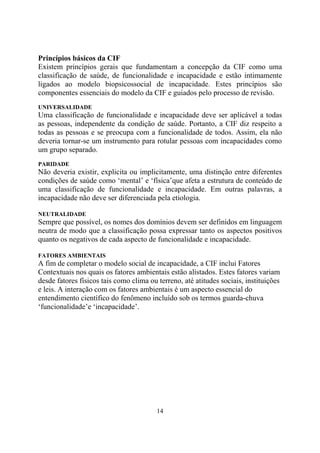 Princípios básicos da CIF
Existem princípios gerais que fundamentam a concepção da CIF como uma
classificação de saúde, de funcionalidade e incapacidade e estão intimamente
ligados ao modelo biopsicossocial de incapacidade. Estes princípios são
componentes essenciais do modelo da CIF e guiados pelo processo de revisão.
UNIVERSALIDADE

Uma classificação de funcionalidade e incapacidade deve ser aplicável a todas
as pessoas, independente da condição de saúde. Portanto, a CIF diz respeito a
todas as pessoas e se preocupa com a funcionalidade de todos. Assim, ela não
deveria tornar-se um instrumento para rotular pessoas com incapacidades como
um grupo separado.
PARIDADE

Não deveria existir, explicita ou implicitamente, uma distinção entre diferentes
condições de saúde como ‘mental’ e ‘física’que afeta a estrutura de conteúdo de
uma classificação de funcionalidade e incapacidade. Em outras palavras, a
incapacidade não deve ser diferenciada pela etiologia.
NEUTRALIDADE

Sempre que possível, os nomes dos domínios devem ser definidos em linguagem
neutra de modo que a classificação possa expressar tanto os aspectos positivos
quanto os negativos de cada aspecto de funcionalidade e incapacidade.
FATORES AMBIENTAIS

A fim de completar o modelo social de incapacidade, a CIF inclui Fatores
Contextuais nos quais os fatores ambientais estão alistados. Estes fatores variam
desde fatores físicos tais como clima ou terreno, até atitudes sociais, instituições
e leis. A interação com os fatores ambientais é um aspecto essencial do
entendimento científico do fenômeno incluído sob os termos guarda-chuva
‘funcionalidade’e ‘incapacidade’.

14

 
