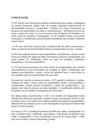 CONCLUSÃO
A CIF oferece uma ferramenta científica internacional para mudar o paradigma
do modelo puramente médico para um modelo integrado biopsicossocial de
funcionalidade humana e incapacidade. Constitui um valioso instrumento na
pesquisa em incapacidade, em todas as suas dimensões – deficiência no nível do
corpo e partes do corpo, no nível da pessoa com limitações de atividade e no
nível social de restrições à participação. A CIF também fornece um modelo
conceitual e a classificação necessária para instrumentos que avaliam o ambiente
social e físico.
A CIF será uma base essencial para a padronização de dados concernentes a
todos os aspectos da funcionalidade humana e incapacidade em todo o mundo.
A CIF será usada por pessoas com incapacidades e profissionais a fim de avaliar
locais de cuidados de saúde que lidam com doenças crônicas e incapacidade, tais
como centros de reabilitação, asilos ou casas de cuidados, instituições
psiquiátricas e serviços comunitários.
A CIF será útil para pessoas com todas formas de incapacidades, não somente
para identificar as suas necessidades de cuidados de saúde e reabilitação, mas
também para identificar e medir o efeito do ambiente físico e social sobre as
desvantagens que elas experimentam em suas vidas.
Do ponto de vista da economia da saúde, a CIF ajudará a monitorar e explicar
cuidados de saúde e outros custos da incapacidade. Medir a funcionalidade e
incapacidades tornará possível quantificar a perda de produtividade e seu
impacto nas vidas das pessoas em cada sociedade. A classificação também será
de grande uso na avaliação de programas de intervenção.
Em alguns países desenvolvidos, a CIF e seu modelo de incapacidade foram
introduzidos dentro da legislação e política social, atravessando setores. O que
se espera é que a CIF tornar-se-á o padrão mundial para dados de incapacidade e
delineamento de políticas sociais e será introduzida na legislação de muitos mais
países ao redor do globo.
Em suma, a CIF é o modelo de estrutura da OMS para saúde e incapacidade. É a
base conceitual para a definição, mensuração e formulação de políticas para
saúde e incapacidade. É uma classificação universal de incapacidade e saúde
para uso na saúde e setores relacionados à saúde.
18

 