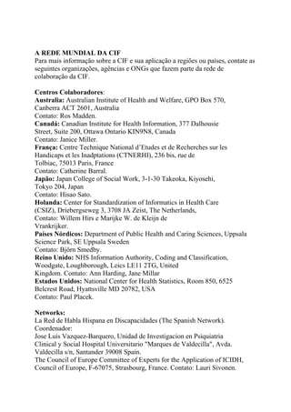 A REDE MUNDIAL DA CIF
Para mais informação sobre a CIF e sua aplicação a regiões ou países, contate as
seguintes organizações, agências e ONGs que fazem parte da rede de
colaboração da CIF.
Centros Colaboradores:
Australia: Australian Institute of Health and Welfare, GPO Box 570,
Canberra ACT 2601, Australia
Contato: Ros Madden.
Canadá: Canadian Institute for Health Information, 377 Dalhousie
Street, Suite 200, Ottawa Ontario KIN9N8, Canada
Contato: Janice Miller.
França: Centre Technique National d’Etudes et de Recherches sur les
Handicaps et les Inadptations (CTNERHI), 236 bis, rue de
Tolbiac, 75013 Paris, France
Contato: Catherine Barral.
Japão: Japan College of Social Work, 3-1-30 Takeoka, Kiyosehi,
Tokyo 204, Japan
Contato: Hisao Sato.
Holanda: Center for Standardization of Informatics in Health Care
(CSIZ), Driebergseweg 3, 3708 JA Zeist, The Netherlands,
Contato: Willem Hirs e Marijke W. de Kleijn de
Vrankrijker.
Países Nórdicos: Department of Public Health and Caring Sciences, Uppsala
Science Park, SE Uppsala Sweden
Contato: Björn Smedby.
Reino Unido: NHS Information Authority, Coding and Classification,
Woodgate, Loughborough, Leics LE11 2TG, United
Kingdom. Contato: Ann Harding, Jane Millar
Estados Unidos: National Center for Health Statistics, Room 850, 6525
Belcrest Road, Hyattsville MD 20782, USA
Contato: Paul Placek.
Networks:
La Red de Habla Hispana en Discapacidades (The Spanish Network).
Coordenador:
Jose Luis Vazquez-Barquero, Unidad de Investigacion en Psiquiatria
Clinical y Social Hospital Universitario "Marques de Valdecilla", Avda.
Valdecilla s/n, Santander 39008 Spain.
The Council of Europe Committee of Experts for the Application of ICIDH,
Council of Europe, F-67075, Strasbourg, France. Contato: Lauri Sivonen.

 