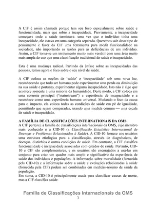A CIF é assim chamada porque tem seu foco especialmente sobre saúde e
funcionalidade, mais que sobre a incapacidade. Previamente, a incapacidade
começava onde a saúde terminava: uma vez que o indivíduo tinha uma
incapacidade, ele estava em uma categoria separada. Queremos sair deste tipo de
pensamento e fazer da CIF uma ferramenta para medir funcionalidade na
sociedade, não importando as razões para as deficiências de um indivíduo.
Assim, a CIF torna-se um instrumento muito mais versátil com uma área muito
mais ampla de uso que uma classificação tradicional de saúde e incapacidade.
Esta é uma mudança radical. Partindo da ênfase sobre as incapacidades das
pessoas, temos agora o foco sobre o seu nível de saúde.
A CIF coloca as noções de ‘saúde’ e ‘incapacidade’ sob uma nova luz,
reconhecendo que todo ser humano pode experimentar uma perda ou diminuição
na sua saúde e portanto, experimentar alguma incapacidade. Isto não é algo que
acontece somente a uma minoria da humanidade. Deste modo, a CIF coloca em
uma corrente principal (“mainstream”) a experiência de incapacidade e a
reconhece como uma experiência humana universal. Mudando o foco da causa
para o impacto, ela coloca todas as condições de saúde em pé de igualdade,
permitindo que sejam comparadas, usando uma medida comum ⎯ uma escala
de saúde e incapacidade.
A FAMÍLIA DE CLASSIFICAÇÕES INTERNATIONAIS DA OMS
A CIF pertence à família de classificações internacionais da OMS, cujo membro
mais conhecido é a CID-10 (a Classificação Estatística Internacional de
Doenças e Problemas Relacionados à Saúde). A CID-10 fornece aos usuários
uma estrutura etiológica para a classificação, através de diagnósticos, de
doenças, distúrbios e outras condições de saúde. Em contraste, a CIF classifica
funcionalidade e incapacidade associadas com estados de saúde. Portanto, CID10 e CIF são complementares, e os usuários são encorajados a usá-las em
conjunto para criar um quadro mais amplo e significativo da experiência de
saúde dos indivíduos e populações. A informação sobre mortalidade (fornecida
pela CID-10) e a informação sobre a saúde e evoluções relacionadas à saúde
(fornecida pela CIF) podem ser combinadas em medidas-resumo de saúde da
população.
Em suma, a CID-10 é principalmente usada para classificar causas de morte,
mas a CIF classifica saúde.

Família de Classificações Internacionais da OMS
3

 