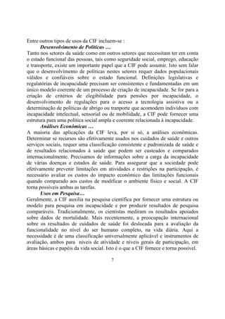 Entre outros tipos de usos da CIF incluem-se :
Desenvolvimento de Políticas …
Tanto nos setores da saúde como em outros setores que necessitam ter em conta
o estado funcional das pessoas, tais como seguridade social, emprego, educação
e transporte, existe um importante papel que a CIF pode assumir. Isto sem falar
que o desenvolvimento de políticas nestes setores requer dados populacionais
válidos e confiáveis sobre o estado funcional. Definições legislativas e
regulatórias de incapacidade precisam ser consistentes e fundamentadas em um
único modelo coerente de um processo de criação de incapacidade. Se for para a
criação de critérios de elegibilidade para pensões por incapacidade, o
desenvolvimento de regulações para o acesso a tecnologia assistiva ou a
determinação de políticas de abrigo ou tranporte que acomodem indivíduos com
incapacidade intelectual, sensorial ou de mobilidade, a CIF pode fornecer uma
estrutura para uma política social ampla e coerente relacionada à incapacidade.
Análises Econômicas …
A maioria das aplicações da CIF leva, por si só, a análises econômicas.
Determinar se recursos são efetivamente usados nos cuidados de saúde e outros
serviços sociais, requer uma classificação consistente e padronizada de saúde e
de resultados relacionados à saúde que podem ser custeados e comparados
internacionalmente. Precisamos de informações sobre a carga da incapacidade
de várias doenças e estados de saúde. Para assegurar que a sociedade pode
efetivamente prevenir limitações em atividades e restrições na participação, é
necessário avaliar os custos do impacto econômico das limitações funcionais
quando comparado aos custos de modificar o ambiente físico e social. A CIF
torna possíveis ambas as tarefas.
Usos em Pesquisa…
Geralmente, a CIF auxilia na pesquisa científica por fornecer uma estrutura ou
modelo para pesquisa em incapacidade e por produzir resultados de pesquisa
comparáveis. Tradicionalmente, os cientistas mediram os resultados apoiados
sobre dados de mortalidade. Mais recentemente, a preocupação internacional
sobre os resultados de cuidados de saúde foi deslocada para a avaliação da
funcionalidade no nível do ser humano completo, na vida diária. Aqui a
necessidade é de uma classificação universalmente aplicável e instrumentos de
avaliação, ambos para níveis de atividade e níveis gerais de participação, em
áreas básicas e papéis da vida social. Isto é o que a CIF fornece e torna possível.
7

 