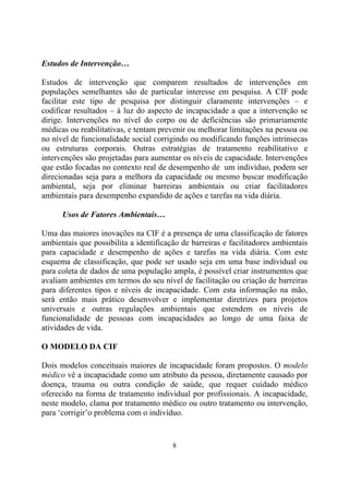Estudos de Intervenção…
Estudos de intervenção que comparem resultados de intervenções em
populações semelhantes são de particular interesse em pesquisa. A CIF pode
facilitar este tipo de pesquisa por distinguir claramente intervenções – e
codificar resultados – à luz do aspecto de incapacidade a que a intervenção se
dirige. Intervenções no nível do corpo ou de deficiências são primariamente
médicas ou reabilitativas, e tentam prevenir ou melhorar limitações na pessoa ou
no nível de funcionalidade social corrigindo ou modificando funções intrínsecas
ou estruturas corporais. Outras estratégias de tratamento reabilitativo e
intervenções são projetadas para aumentar os níveis de capacidade. Intervenções
que estão focadas no contexto real de desempenho de um indivíduo, podem ser
direcionadas seja para a melhora da capacidade ou mesmo buscar modificação
ambiental, seja por eliminar barreiras ambientais ou criar facilitadores
ambientais para desempenho expandido de ações e tarefas na vida diária.
Usos de Fatores Ambientais…
Uma das maiores inovações na CIF é a presença de uma classificação de fatores
ambientais que possibilita a identificação de barreiras e facilitadores ambientais
para capacidade e desempenho de ações e tarefas na vida diária. Com este
esquema de classificação, que pode ser usado seja em uma base individual ou
para coleta de dados de uma população ampla, é possível criar instrumentos que
avaliam ambientes em termos do seu nível de facilitação ou criação de barreiras
para diferentes tipos e níveis de incapacidade. Com esta informação na mão,
será então mais prático desenvolver e implementar diretrizes para projetos
universais e outras regulações ambientais que estendem os níveis de
funcionalidade de pessoas com incapacidades ao longo de uma faixa de
atividades de vida.
O MODELO DA CIF
Dois modelos conceituais maiores de incapacidade foram propostos. O modelo
médico vê a incapacidade como um atributo da pessoa, diretamente causado por
doença, trauma ou outra condição de saúde, que requer cuidado médico
oferecido na forma de tratamento individual por profissionais. A incapacidade,
neste modelo, clama por tratamento médico ou outro tratamento ou intervenção,
para ‘corrigir’o problema com o indivíduo.

8

 