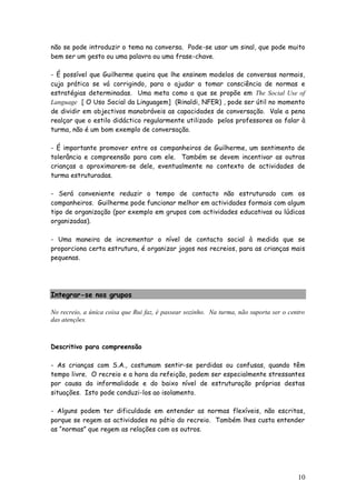 10 
não se pode introduzir o tema na conversa. Pode-se usar um sinal, que pode muito bem ser um gesto ou uma palavra ou uma frase-chave. 
- É possível que Guilherme queira que lhe ensinem modelos de conversas normais, cuja prática se vá corrigindo, para o ajudar a tomar consciência de normas e estratégias determinadas. Uma meta como a que se propõe em The Social Use of Language [ O Uso Social da Linguagem] (Rinaldi, NFER) , pode ser útil no momento de dividir em objectivos manobráveis as capacidades de conversação. Vale a pena realçar que o estilo didáctico regularmente utilizado pelos professores ao falar à turma, não é um bom exemplo de conversação. 
- É importante promover entre os companheiros de Guilherme, um sentimento de tolerância e compreensão para com ele. Também se devem incentivar as outras crianças a aproximarem-se dele, eventualmente no contexto de actividades de turma estruturadas. 
- Será conveniente reduzir o tempo de contacto não estruturado com os companheiros. Guilherme pode funcionar melhor em actividades formais com algum tipo de organização (por exemplo em grupos com actividades educativas ou lúdicas organizadas). 
- Uma maneira de incrementar o nível de contacto social à medida que se proporciona certa estrutura, é organizar jogos nos recreios, para as crianças mais pequenas. 
Integrar-se nos grupos 
No recreio, a única coisa que Rui faz, é passear sozinho. Na turma, não suporta ser o centro das atenções. 
Descritivo para compreensão 
- As crianças com S.A., costumam sentir-se perdidas ou confusas, quando têm tempo livre. O recreio e a hora da refeição, podem ser especialmente stressantes por causa da informalidade e do baixo nível de estruturação próprias destas situações. Isto pode conduzi-los ao isolamento. 
- Alguns podem ter dificuldade em entender as normas flexíveis, não escritas, porque se regem as actividades no pátio do recreio. Também lhes custa entender as “normas” que regem as relações com os outros. 
 