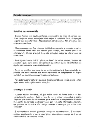 12 
Entender os outros 
David não distingue quando as pessoas estão apenas brincando e quando não o estão fazendo. Também não se apercebe quando os seus professores estão realmente aborrecidos com ele. É como se não pudesse “ler” os sentimentos das pessoas. 
Descritivo para compreensão 
- Quando falamos com alguém, contamos com uma série de sinais não verbais para fazer chegar as nossas mensagens, como sejam a expressão facial, a linguagem corporal ou o contacto visual. As pessoas com esta síndrome, têm problemas para entender estes sinais. 
- Algumas pessoas com S.A. têm mais facilidade para escutar e entender os outros se eliminarem estes sinais não verbais (por exemplo, não olhando para o seu interlocutor). O mais provável é que não entendam mesmo ou interpretem mal estes sinais. 
- Para alguns é muito difícil “ pôr-se no lugar” de outras pessoas. Podem não perceber o que a outra pessoa está pensando ou sentindo ou que não entendam que alguém queira somente fazer uma brincadeira. 
- Em certas ocasiões, uma forma de ser aceite socialmente, é dizer uma piada. As pessoas com esta síndrome têm muita dificuldade em compreender os “duplos sentidos” que constituem uma parte essencial do humor. 
- Para poder superar estas dificuldades de compreensão dos outros, alguns tentam impor normas muito rígidas nestas situações. 
Estratégias a utilizar 
- Quando houver problemas, há que tentar falar de forma clara e o mais tranquilamente possível. Subir o tom de voz e utilizar expressões e gestos forçados, que usamos instintivamente, pode interferir na compreensão de David. Pode sentir-se alarmado e sobrecarregado por toda esta informação adicional e que portanto se distraia e não consiga entender a mensagem que se lhe tenta comunicar. 
- É importante não esperar que David consiga “ler nas entrelinhas”. É necessário explicar exactamente o que se quer dizer, especialmente quando se trata de comportamento em situações sociais. 
 