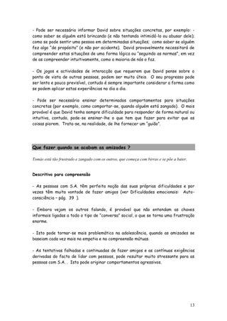 13 
- Pode ser necessário informar David sobre situações concretas, por exemplo: - como saber se alguém está brincando (e não tentando intimidá-lo ou abusar dele); como se pode sentir uma pessoa em determinadas situações; como saber se alguém fez algo “de propósito” (e não por acidente). David provavelmente necessitará de compreender estas situações de uma forma lógica ou “seguindo as normas”, em vez de as compreender intuitivamente, como a maioria de nós o faz. 
- Os jogos e actividades de interacção que requerem que David pense sobre o ponto de vista de outras pessoas, podem ser muito úteis. O seu progresso pode ser lento e pouco previsível, contudo é sempre importante considerar a forma como se podem aplicar estas experiências no dia a dia. 
- Pode ser necessário ensinar determinados comportamentos para situações concretas (por exemplo, como comportar-se, quando alguém está zangado). O mais provável é que David tenha sempre dificuldade para responder de forma natural ou intuitiva, contudo, pode-se ensinar-lhe o que tem que fazer para evitar que as coisas piorem. Trata-se, na realidade, de lhe fornecer um “guião”. 
Que fazer quando se acabam as amizades ? 
Tomás está tão frustrado e zangado com os outros, que começa com birras e se põe a bater. 
Descritivo para compreensão 
- As pessoas com S.A. têm perfeita noção das suas próprias dificuldades e por vezes têm muita vontade de fazer amigos (ver Dificuldades emocionais: Auto- consciência – pág. 39 ). 
- Embora vejam os outros falando, é provável que não entendam as chaves informais ligadas a todo o tipo de “conversa” social, o que se torna uma frustração enorme. 
- Isto pode tornar-se mais problemático na adolescência, quando as amizades se baseiam cada vez mais na empatia e na compreensão mútuas. 
- As tentativas falhadas e continuadas de fazer amigos e as contínuas exigências derivadas do facto de lidar com pessoas, pode resultar muito stressante para as pessoas com S.A. . Isto pode originar comportamentos agressivos. 
 