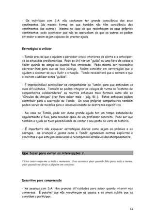 14 
- Os indivíduos com S:A: não costumam ter grande consciência dos seus sentimentos (da mesma forma em que também não têm consciência dos sentimentos dos outros). Mesmo no caso de que reconheçam os seus próprios sentimentos, pode acontecer que não se apercebam de que os outros os podem entender e assim sejam capazes de prestar ajuda. 
Estratégias a utilizar 
- Tomás precisa que o ajudem a perceber sinais interiores de alerta e a antecipar- se às situações problemáticas. Pode se útil ter um “guião” ou uma lista de coisas a fazer quando se zanga ou quando fica stressado. Pode mesmo ser necessário escrever-lhas para que as leve consigo. Podem consistir em estratégias que o ajudem a acalmar-se ou a iludir a situação. Tomás necessitará que o animem e que o incitem a utilizar estes “guiões”. 
- É imprescindível sensibilizar os companheiros de Tomás, para que entendam as suas dificuldades. Também se podem integrar os colegas da turma no “sistema de companheiros colaboradores” ou noutros enfoques mais formais como são os “Círculos de Amigos” (ver Para saber mais – pág. 51 ). Estes enfoques podem contribuir para a aceitação do Tomás. Os seus próprios companheiros também podem servir de modelos para o desenvolvimento de destrezas específicas. 
- No caso do Tomás, pode ser duma grande ajuda ter um tempo estabelecido regularmente e fixo, para receber apoio de um professor concreto. Pode ser que também o ajude se tiver possibilidade de contar o seu ponto de vista da história. 
- É importante não esquecer estratégias diárias como sejam os prémios e os castigos. As crianças e jovens como o Tomás, agradecem normas explícitas e concretas e que estejam associadas a recompensas estabelecidas atempadamente. 
Que fazer para evitar as interrupções ? 
Victor interrompe-me a todo o momento. Isso acontece quer quando falo para toda a turma, quer quando me dirijo a alguém em concreto. 
Descritivo para compreensão 
- As pessoas com S.A. têm grandes dificuldades para saber quando intervir nas conversas. É possível que não reconheçam as pausas e os sinais subtis que as convidam a participar.  