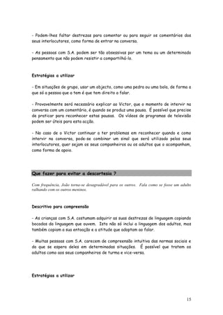 15 
- Podem-lhes faltar destrezas para comentar ou para seguir os comentários dos seus interlocutores, como forma de entrar na conversa. 
- As pessoas com S.A. podem ser tão obsessivas por um tema ou um determinado pensamento que não podem resistir a compartilhá-lo. 
Estratégias a utilizar 
- Em situações de grupo, usar um objecto, como uma pedra ou uma bola, de forma a que só a pessoa que a tem é que tem direito a falar. 
- Provavelmente será necessário explicar ao Victor, que o momento de intervir na conversa com um comentário, é quando se produz uma pausa. É possível que precise de praticar para reconhecer estas pausas. Os vídeos de programas de televisão podem ser úteis para esta acção. 
- No caso de o Victor continuar a ter problemas em reconhecer quando e como intervir na conversa, pode-se combinar um sinal que será utilizado pelos seus interlocutores, quer sejam os seus companheiros ou os adultos que o acompanham, como forma de apoio. 
Que fazer para evitar a descortesia ? 
Com frequência, João torna-se desagradável para os outros. Fala como se fosse um adulto ralhando com os outros meninos. 
Descritivo para compreensão 
- As crianças com S.A. costumam adquirir as suas destrezas de linguagem copiando bocados da linguagem que ouvem. Isto não só inclui a linguagem dos adultos, mas também copiam a sua entoação e a atitude que adoptam ao falar. 
- Muitas pessoas com S.A. carecem de compreensão intuitiva das normas sociais e do que se espera deles em determinadas situações. É possível que tratem os adultos como aos seus companheiros de turma e vice-versa. 
Estratégias a utilizar 
 