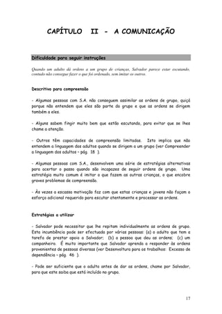 17 
CAPÍTULO II - A COMUNICAÇÃO 
Dificuldade para seguir instruções 
Quando um adulto dá ordens a um grupo de crianças, Salvador parece estar escutando, contudo não consegue fazer o que foi ordenado, sem imitar os outros. 
Descritivo para compreensão 
- Algumas pessoas com S.A. não conseguem assimilar as ordens de grupo, quiçá porque não entendem que eles são parte do grupo e que as ordens se dirigem também a eles. 
- Alguns sabem fingir muito bem que estão escutando, para evitar que se lhes chame a atenção. 
- Outros têm capacidades de compreensão limitadas. Isto implica que não entendem a linguagem dos adultos quando se dirigem a um grupo (ver Compreender a linguagem dos adultos – pág. 18 ). 
- Algumas pessoas com S.A., desenvolvem uma série de estratégias alternativas para acertar o passo quando são incapazes de seguir ordens de grupo. Uma estratégia muito comum é imitar o que fazem as outras crianças, o que encobre graves problemas de compreensão. 
- Às vezes a escassa motivação faz com que estas crianças e jovens não façam o esforço adicional requerido para escutar atentamente e processar as ordens. 
Estratégias a utilizar 
- Salvador pode necessitar que lhe repitam individualmente as ordens de grupo. Esta incumbência pode ser efectuada por várias pessoas: (a) o adulto que tem a tarefa de prestar apoio a Salvador; (b) a pessoa que deu as ordens; (c) um companheiro. É muito importante que Salvador aprenda a responder às ordens provenientes de pessoas diversas (ver Desenvoltura para os trabalhos: Excesso de dependência – pág. 46 ). 
- Pode ser suficiente que o adulto antes de dar as ordens, chame por Salvador, para que este saiba que está incluído no grupo. 
 