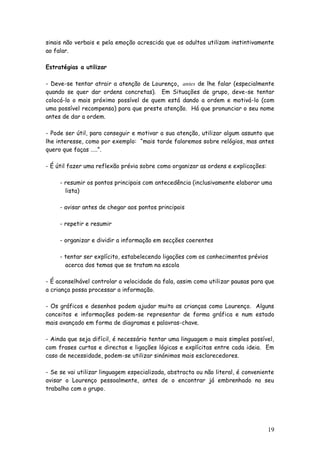 19 
sinais não verbais e pela emoção acrescida que os adultos utilizam instintivamente ao falar. 
Estratégias a utilizar 
- Deve-se tentar atrair a atenção de Lourenço, antes de lhe falar (especialmente quando se quer dar ordens concretas). Em Situações de grupo, deve-se tentar colocá-lo o mais próximo possível de quem está dando a ordem e motivá-lo (com uma possível recompensa) para que preste atenção. Há que pronunciar o seu nome antes de dar a ordem. 
- Pode ser útil, para conseguir e motivar a sua atenção, utilizar algum assunto que lhe interesse, como por exemplo: “mais tarde falaremos sobre relógios, mas antes quero que faças …..”. 
- É útil fazer uma reflexão prévia sobre como organizar as ordens e explicações: 
- resumir os pontos principais com antecedência (inclusivamente elaborar uma 
lista) 
- avisar antes de chegar aos pontos principais 
- repetir e resumir 
- organizar e dividir a informação em secções coerentes 
- tentar ser explícito, estabelecendo ligações com os conhecimentos prévios 
acerca dos temas que se tratam na escola 
- É aconselhável controlar a velocidade da fala, assim como utilizar pausas para que a criança possa processar a informação. 
- Os gráficos e desenhos podem ajudar muito as crianças como Lourenço. Alguns conceitos e informações podem-se representar de forma gráfica e num estado mais avançado em forma de diagramas e palavras-chave. 
- Ainda que seja difícil, é necessário tentar uma linguagem o mais simples possível, com frases curtas e directas e ligações lógicas e explícitas entre cada ideia. Em caso de necessidade, podem-se utilizar sinónimos mais esclarecedores. 
- Se se vai utilizar linguagem especializada, abstracta ou não literal, é conveniente avisar o Lourenço pessoalmente, antes de o encontrar já embrenhado no seu trabalho com o grupo. 
 