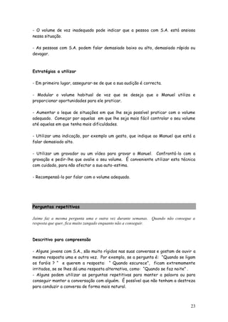 23 
- O volume de voz inadequado pode indicar que a pessoa com S.A. está ansiosa nessa situação. 
- As pessoas com S.A. podem falar demasiado baixo ou alto, demasiado rápido ou devagar. 
Estratégias a utilizar 
- Em primeiro lugar, assegurar-se de que a sua audição é correcta. 
- Modular o volume habitual de voz que se deseja que o Manuel utiliza e proporcionar oportunidades para ele praticar. 
- Aumentar o leque de situações em que lhe seja possível praticar com o volume adequado. Começar por aquelas em que lhe seja mais fácil controlar o seu volume até aquelas em que tenha mais dificuldades. 
- Utilizar uma indicação, por exemplo um gesto, que indique ao Manuel que está a falar demasiado alto. 
- Utilizar um gravador ou um vídeo para gravar o Manuel. Confrontá-lo com a gravação e pedir-lhe que avalie o seu volume. É conveniente utilizar esta técnica com cuidado, para não afectar a sua auto-estima. 
- Recompensá-lo por falar com o volume adequado. 
Perguntas repetitivas 
Jaime faz a mesma pergunta uma e outra vez durante semanas. Quando não consegue a resposta que quer, fica muito zangado enquanto não a conseguir. 
Descritivo para compreensão 
- Alguns jovens com S.A., são muito rígidos nas suas conversas e gostam de ouvir a mesma resposta uma e outra vez. Por exemplo, se a pergunta é: “Quando se ligam os faróis ? “ e querem a resposta: “ Quando escurece”, ficam extremamente irritados, se se lhes dá uma resposta alternativa, como: “Quando se faz noite” . 
- Alguns podem utilizar as perguntas repetitivas para manter a palavra ou para conseguir manter a conversação com alguém. É possível que não tenham a destreza para conduzir a conversa de forma mais natural. 
 