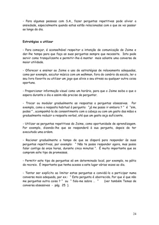 24 
- Para algumas pessoas com S.A., fazer perguntas repetitivas pode aliviar a ansiedade, especialmente quando estas estão relacionadas com o que se vai passar ao longo do dia. 
Estratégias a utilizar 
- Para começar, é aconselhável respeitar a intenção de comunicação de Jaime e dar-lhe tempo para que faça as suas perguntas sempre que necessite. Isto pode servir como tranquilizante e permitir-lhe-á manter mais adiante uma conversa de maior utilidade. 
- Oferecer e ensinar ao Jaime o uso de estratégias de relaxamento adequadas, como por exemplo, escutar música com um walkman, fora do cenário da escola, ler o seu livro favorito ou utilizar um jogo que alivie o seu stress ou qualquer outra coisa oportuna. 
- Proporcionar informação visual como um horário, para que o Jaime saiba o que o espera durante o dia e assim não precise de perguntar. 
- Trocar ou modular gradualmente as respostas a perguntas obsessivas. Por exemplo, como a resposta habitual à pergunta: “já me posso ir embora ? “ é “sim, podes ” , acompanhá-la de consentimento com a cabeça ou com um gesto das mãos e gradualmente reduzir a resposta verbal, até que um gesto seja suficiente. 
- Utilizar as perguntas repetitivas do Jaime, como oportunidade de aprendizagem. Por exemplo, dizendo-lhe que se responderá à sua pergunta, depois de ter executado uma ordem. 
- Racionar gradualmente o tempo de que se disporá para responder às suas perguntas repetitivas, por exemplo: “ Não te posso responder agora, mas posso falar contigo às onze horas, durante cinco minutos “. É muito importante que se cumpram este tipo de promessas. 
- Permitir este tipo de perguntas só em determinado local, por exemplo, no pátio do recreio. É importante que tenha acesso a este lugar várias vezes ao dia. 
- Tentar ser explícito ao limitar estas perguntas e convidá-lo a participar numa conversa mais adequada, por ex.: “ Esta pergunta é aborrecida. Por que é que não me perguntas outra coisa ? “ ou “ fala-me sobre … “ (ver também Temas de conversa obsessivos - pág. 25 ). 
 