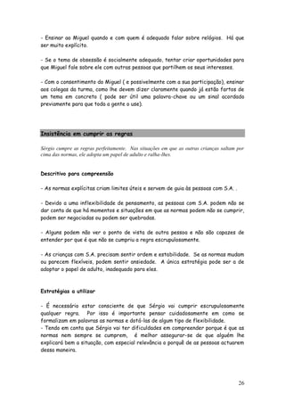 26 
- Ensinar ao Miguel quando e com quem é adequado falar sobre relógios. Há que ser muito explícito. 
- Se o tema de obsessão é socialmente adequado, tentar criar oportunidades para que Miguel fale sobre ele com outras pessoas que partilhem os seus interesses. 
- Com o consentimento do Miguel ( e possivelmente com a sua participação), ensinar aos colegas da turma, como lhe devem dizer claramente quando já estão fartos de um tema em concreto ( pode ser útil uma palavra-chave ou um sinal acordado previamente para que toda a gente o use). 
Insistência em cumprir as regras 
Sérgio cumpre as regras perfeitamente. Nas situações em que as outras crianças saltam por cima das normas, ele adopta um papel de adulto e ralha-lhes. 
Descritivo para compreensão 
- As normas explícitas criam limites úteis e servem de guia às pessoas com S.A. . 
- Devido a uma inflexibilidade de pensamento, as pessoas com S.A. podem não se dar conta de que há momentos e situações em que as normas podem não se cumprir, podem ser negociadas ou podem ser quebradas. 
- Alguns podem não ver o ponto de vista de outra pessoa e não são capazes de entender por que é que não se cumpriu a regra escrupulosamente. 
- As crianças com S.A. precisam sentir ordem e estabilidade. Se as normas mudam ou parecem flexíveis, podem sentir ansiedade. A única estratégia pode ser a de adoptar o papel de adulto, inadequado para eles. 
Estratégias a utilizar 
- É necessário estar consciente de que Sérgio vai cumprir escrupulosamente qualquer regra. Por isso é importante pensar cuidadosamente em como se formalizam em palavras as normas e dotá-las de algum tipo de flexibilidade. 
- Tendo em conta que Sérgio vai ter dificuldades em compreender porque é que as normas nem sempre se cumprem, é melhor assegurar-se de que alguém lhe explicará bem a situação, com especial relevância o porquê de as pessoas actuarem dessa maneira. 
 