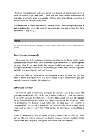 27 
- Explicar cuidadosamente ao Sérgio, que os seus colegas não aceitam que adopte o papel de adulto e que lhes ralhe. Falar com ele sobre modos alternativos de expressar e controlar a sua preocupação. Praticar estas alternativas e incentivar a sua utilização em situações adequadas. 
- Escrever para o Sérgio uma série de “Relatos Sociais” para lhe explicar porque é que as pessoas por vezes não cumprem ou passam por cima das normas (ver Para saber mais - pág. 51 ). 
Fobias 
Os cães aterrorizam Susana. Chegou ao ponto de não querer sair de casa, nem mesmo ao jardim. 
Descritivo para compreensão 
- As pessoas com S.A. costumam relacionar as situações de forma muito rígida, baseadas simplesmente numa única experiência que tenham tido. Se algum aspecto de uma situação ou experiência lhes causou angústia no passado, então uma situação semelhante causar-lhe-á a mesma reacção. O seu medo também se poderá estender a outras situações muito diferentes. 
- Como com todas as fobias, evitar continuamente a causa do medo, faz com que este se torne desproporcionado e a pessoa nunca chega a compreender que, por exemplo, a maioria dos cães são inofensivos. 
Estratégias a utilizar 
- Em primeiro lugar, é importante averiguar, se possível, o que é que Susana não gosta exactamente nos cães. Se é o pelo, o ladrar, o rabo, etç. . Para isso o melhor é perguntar a Susana directamente. A maioria das pessoas com S.A. são capazes de nos falar dos seus medos, mas às vezes esquecemo-nos de lhes perguntar. Visto na perspectiva de Susana, a sua fobia com os cães pode ser racional e compreensível. No caso de a Susana não ser capaz de falar sobre os seus medos irracionais, podem-se seguir. Em linhas gerais, as estratégias apresentadas a seguir. 
- Uma vez entendida a fobia de Susana, há que estabelecer metas realistas. Pode ser que não seja realista conseguir que Susana chegue a tolerar o contacto físico com os cães, mas sim que os consiga ver à distância, sem sentir terror. 
 