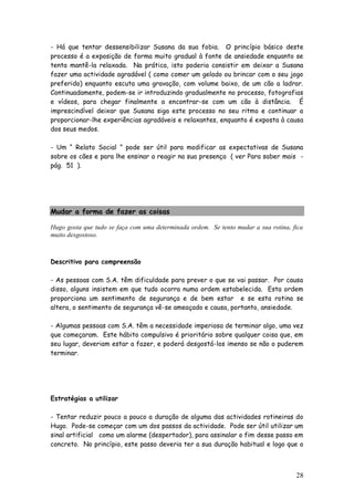 28 
- Há que tentar dessensibilizar Susana da sua fobia. O princípio básico deste processo é a exposição de forma muito gradual à fonte de ansiedade enquanto se tenta mantê-la relaxada. Na prática, isto poderia consistir em deixar a Susana fazer uma actividade agradável ( como comer um gelado ou brincar com o seu jogo preferido) enquanto escuta uma gravação, com volume baixo, de um cão a ladrar. Continuadamente, podem-se ir introduzindo gradualmente no processo, fotografias e vídeos, para chegar finalmente a encontrar-se com um cão à distância. É imprescindível deixar que Susana siga este processo no seu ritmo e continuar a proporcionar-lhe experiências agradáveis e relaxantes, enquanto é exposta à causa dos seus medos. 
- Um “ Relato Social ” pode ser útil para modificar as expectativas de Susana sobre os cães e para lhe ensinar a reagir na sua presença ( ver Para saber mais - pág. 51 ). 
Mudar a forma de fazer as coisas 
Hugo gosta que tudo se faça com uma determinada ordem. Se tento mudar a sua rotina, fica muito desgostoso. 
Descritivo para compreensão 
- As pessoas com S.A. têm dificuldade para prever o que se vai passar. Por causa disso, alguns insistem em que tudo ocorra numa ordem estabelecida. Esta ordem proporciona um sentimento de segurança e de bem estar e se esta rotina se altera, o sentimento de segurança vê-se ameaçado e causa, portanto, ansiedade. 
- Algumas pessoas com S.A. têm a necessidade imperiosa de terminar algo, uma vez que começaram. Este hábito compulsivo é prioritário sobre qualquer coisa que, em seu lugar, deveriam estar a fazer, e poderá desgostá-los imenso se não o puderem terminar. 
Estratégias a utilizar 
- Tentar reduzir pouco a pouco a duração de alguma das actividades rotineiras do Hugo. Pode-se começar com um dos passos da actividade. Pode ser útil utilizar um sinal artificial como um alarme (despertador), para assinalar o fim desse passo em concreto. No princípio, este passo deveria ter a sua duração habitual e logo que o  