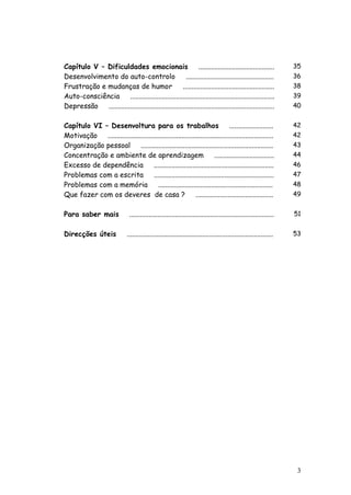 3 
Capítulo V – Dificuldades emocionais ........................................... 
35 
Desenvolvimento do auto-controlo .................................................. 
36 
Frustração e mudanças de humor .................................................... 
38 
Auto-consciência .................................................................................. 
39 
Depressão .............................................................................................. 
40 
Capítulo VI – Desenvoltura para os trabalhos ......................... 
42 
Motivação .............................................................................................. 
42 
Organização pessoal ........................................................................... 
43 
Concentração e ambiente de aprendizagem .................................. 
44 
Excesso de dependência .................................................................... 
46 
Problemas com a escrita .................................................................... 
47 
Problemas com a memória ................................................................. 
48 
Que fazer com os deveres de casa ? ............................................ 
49 
Para saber mais .................................................................................. 
51 
Direcções úteis ................................................................................... 
53 
 