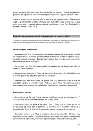 32 
forma natural e não com o fim de o incomodar ou magoar. Depois da refeição, permitir-lhe alguma das suas actividades preferidas, para o ajudar a superar isso. 
- Haverá sempre certos ruídos e sons no ambiente que o perturbarão. É necessário expô-lo gradualmente a estes estímulos para aumentar a sua tolerância e a sua capacidade para responder adequadamente, quando ocorrerem (ver Imaginação e rigidez : Fobias - pág. 27 ). 
Reacções desajustadas ou má interpretação do contacto físico 
Alice gosta das pessoas e toma parte activa na turma, no entanto se alguém por acidente choca com ela, lhe toca enquanto fala ou lhe dá um abraço, ela põe-se a gritar e a bater. 
Descritivo para compreensão 
- As pessoas com S.A. costumam dar uma resposta exagerada e desproporcionada ao contacto físico. É natural que não gostem da sensação de certos tipos de tacto, em determinadas situações. Quando outra pessoa lhes toca de forma imprevista, respondem com medo ou fugindo. 
- As pessoas com S.A. até podem gostar da pessoa que as abraça, mas não no contacto físico repentino. 
- Alguns gostam do contacto físico, se a iniciativa é sua, mas têm dificuldade para o aceitar quando são as outras pessoas que o iniciam. 
- Também pode ser difícil para um jovem com S.A. descobrir o que é que na realidade significa o contacto físico. Pode ser que a Alice não reconheça que a outra pessoa está a tentar ser amigável ou simplesmente a chamar a sua atenção. 
Estratégias a utilizar 
- Aproximar-se de Alice de frente e avisar verbalmente o que se vai passar, ex.: “ Alice, fizeste muito bem esse trabalho, dá cá mais cinco ” . 
- Com autorização de Alice e de seus pais, falar com a turma sobre as dificuldades da Alice com o contacto e incentivá-los a mostrar tolerância e compreensão. Discutir a forma de responder quando ela reage desta maneira. 
- Comentar sempre com Alice o incidente depois de ocorrido. Utilizar uma linguagem clara e simples, explicando porque é que surgiu a situação e comentando as alternativas disponíveis, motivando-a para reacções cada vez mais adequadas.  