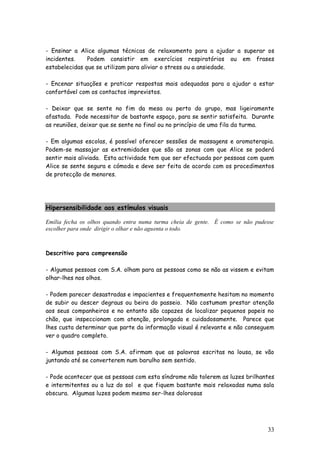33 
- Ensinar a Alice algumas técnicas de relaxamento para a ajudar a superar os incidentes. Podem consistir em exercícios respiratórios ou em frases estabelecidas que se utilizam para aliviar o stress ou a ansiedade. 
- Encenar situações e praticar respostas mais adequadas para a ajudar a estar confortável com os contactos imprevistos. 
- Deixar que se sente no fim da mesa ou perto do grupo, mas ligeiramente afastada. Pode necessitar de bastante espaço, para se sentir satisfeita. Durante as reuniões, deixar que se sente no final ou no princípio de uma fila da turma. 
- Em algumas escolas, é possível oferecer sessões de massagens e aromaterapia. Podem-se massajar as extremidades que são as zonas com que Alice se poderá sentir mais aliviada. Esta actividade tem que ser efectuada por pessoas com quem Alice se sente segura e cómoda e deve ser feita de acordo com os procedimentos de protecção de menores. 
Hipersensibilidade aos estímulos visuais 
Emília fecha os olhos quando entra numa turma cheia de gente. É como se não pudesse escolher para onde dirigir o olhar e não aguenta o todo. 
Descritivo para compreensão 
- Algumas pessoas com S.A. olham para as pessoas como se não as vissem e evitam olhar-lhes nos olhos. 
- Podem parecer desastradas e impacientes e frequentemente hesitam no momento de subir ou descer degraus ou beira do passeio. Não costumam prestar atenção aos seus companheiros e no entanto são capazes de localizar pequenos papeis no chão, que inspeccionam com atenção, prolongada e cuidadosamente. Parece que lhes custa determinar que parte da informação visual é relevante e não conseguem ver o quadro completo. 
- Algumas pessoas com S.A. afirmam que as palavras escritas na lousa, se vão juntando até se converterem num barulho sem sentido. 
- Pode acontecer que as pessoas com esta síndrome não tolerem as luzes brilhantes e intermitentes ou a luz do sol e que fiquem bastante mais relaxadas numa sala obscura. Algumas luzes podem mesmo ser-lhes dolorosas 
 