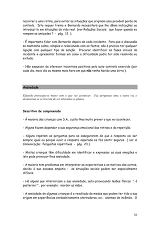 36 
recorrer a uma rotina, para evitar as situações que originam uma provável perda de controlo. Isto requer treino e Bernardo necessitará que lhe dêem indicações ao introduzi-lo em situações de vida real (ver Relações Sociais: que fazer quando se rompem as amizades ? - pág. 13 ). 
- É importante falar com Bernardo depois de cada incidente. Para que a discussão se mantenha calma, simples e relacionada com os factos, não é preciso ter qualquer ligação com qualquer tipo de sanção. Procurar identificar as fases iniciais do incidente e apresentar formas em como a dificuldade podia ter sido resolvida ou evitada. 
- Não esquecer de oferecer incentivos positivos pelo auto-controlo exercido (por cada dia, meio dia ou mesmo meia hora em que não tenha havido uma birra ). 
Ansiedade 
Eduardo preocupa-se muito com o que vai acontecer. Faz perguntas uma e outra vez e desmorona-se se tiverem de ser alterados os planos. 
Descritivo de compreensão 
- À maioria das crianças com S.A., custa-lhes muito prever o que vai acontecer. 
- Alguns fazem depender a sua segurança emocional das rotinas e da repetição. 
- Alguns repetem as perguntas para se assegurarem de que a resposta vai ser sempre igual ou porque ouvir a resposta esperada os faz sentir seguros ( ver A Comunicação: Perguntas repetitivas - pág. 23 ). 
- Muitas crianças têm dificuldade em identificar e expressar as suas emoções e isto pode provocar-lhes ansiedade. 
- A maioria tem problemas em interpretar as expectativas e os motivos dos outros, devido à sua escassa empatia : as situações sociais podem ser especialmente difíceis. 
- Há alguns que interiorizam a sua ansiedade, auto-provocando lesões físicas “ à posteriori “ , por exemplo: morder as mãos. 
- A ansiedade de algumas crianças é o resultado de medos que podem ter tido a sua origem em experiências verdadeiramente aterradoras, ex.: alarmes de incêndio. O  