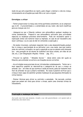 37 
medo de que esta experiência se repita, pode chegar a dominar a vida da criança, inclusivamente em situações que nada têm a ver com a original. 
Estratégias a utilizar 
- Tentar proporcionar à criança uma rotina quotidiana consistente, se se comprovar que é útil. A previsibilidade e a estabilidade em seu redor, são muito benéficas para as crianças com S.A. 
- Assegurar-se que o Eduardo conhece com antecedência qualquer mudança na rotina estabelecida. Prepará-lo com antecedência suficiente para actividades especiais ou mudanças previstas anteriormente. Pode ser necessário apoiar a explicação verbal com material visual ou impresso, no caso de ser necessária uma maior confiança ( ou no caso de não ter entendido a explicação ). 
- Os medos irracionais, costumam responder bem a uma dessensibilização gradual. Dar à criança a oportunidade de se defrontar com o seu medo, mas num cenário onde ela controle a situação e no qual a exposição ao que as assusta está atenuada (ex.: uma gravação de um alarme de incêndios com baixo volume, um vídeo de um cão, etç. ) [ver Imaginação e Rigidez: Fobias - pág. 27 ]. 
- Procurar no capítulo “ Relações Sociais “ ideias sobre como dar ajuda ao Eduardo, para entender os outros e as situações sociais correntes. 
- As actividades novas precisam de ser introduzidas cuidadosamente. Tentar ser o mais específico possível ao descrevê-las e assegurar-se de que a criança as entende (ex.: um vídeo do que acontece à saída da escola, pode ser bastante mais fácil de entender do que a própria realidade). Às vezes é possível verificar que a criança é mais capaz de assimilar grandes mudanças do que pequenas alterações na rotina familiar. 
- Ensinar técnicas para aliviar ou controlar a ansiedade. No mercado, existem jogos que podem ser úteis para aliviar o stress, assim como diversas rotinas de relaxamento. 
Frustração e mudanças de humor 
José pode estar bem num momento, vivendo a sua vida aprazivelmente e de repente tudo se desmorona e fica muito tenso. 
 