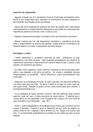 38 
Descritivo de compreensão 
- Algumas crianças com S.A. apresentam níveis de frustração anormalmente altos, devido à sua incapacidade para expressar os sentimentos de modo adequado ou para entender as situações sociais quotidianas. 
- Alguns são muito propensos às mudanças de humor que podem estar relacionadas com pensamentos ou comportamentos obsessivos ou que podem ser ocasionados por experiências sensoriais externas, como o ruído ou a luz. 
- Algumas crianças parecem seguir um modelo cíclico que determina o seu humor. 
- Muitas crianças com S.A. não desenvolvem facilmente a consciência social que inibe o comportamento da maioria das pessoas e podem mostrar frustração se as fazemos esperar ou atrasar o cumprimento dos seus desejos. 
Estratégias a utilizar 
- Tentar desenvolver o vocabulário emocional de José. Interpretar os seus sentimentos e dar-lhes um nome. José acumulará gradualmente uma memória de experiências emocionais e desenvolverá um conceito amplo do que o conduz a cada emoção e do sentimento que implica. 
- Se José é muito obsessivo, tentar delimitar momentos do dia em que possa falar sobre a sua obsessão e até pô-la em prática. As rotinas e obsessões, derivam frequentemente da ansiedade. Tentar eliminá-las, criará inevitavelmente mais frustração. 
- Comprovar se as mudanças de humor do José coincidem com dias mais soalheiros com níveis mais altos de ruído. Se assim é, mudá-lo de lugar na turma, pode ser uma ajuda eficaz. Também se podem utilizar vidros escurecidos, para colmatar a sua hipersensibilidade à luz. 
- Se as mudanças de humor parecem cíclicas e não têm nenhuma causa externa aparente, pode ser que a criança necessite de ajuda médica. É possível que a criança sofra de uma depressão, coisa frequente nas crianças com certo nível de auto-consciência (ver Depressão - pág. 40 ). 
- Avisar o José atempadamente de mudanças na sua rotina, que é provável que lhe causem frustração. Prepará-lo para os momentos em que tenha de esperar ou quando tenha de ser o segundo e não o primeiro da fila. Elogiá-lo se aceitar isso bem. Ir incrementando gradualmente as ocasiões em que tenha que adiar os seus desejos. 
 