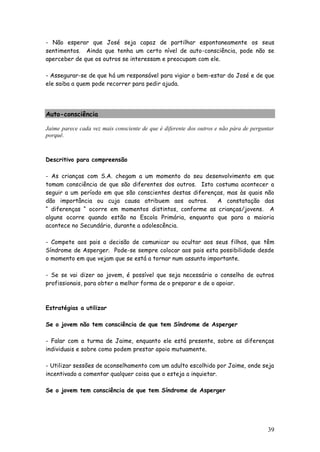 39 
- Não esperar que José seja capaz de partilhar espontaneamente os seus sentimentos. Ainda que tenha um certo nível de auto-consciência, pode não se aperceber de que os outros se interessam e preocupam com ele. 
- Assegurar-se de que há um responsável para vigiar o bem-estar do José e de que ele saiba a quem pode recorrer para pedir ajuda. 
Auto-consciência 
Jaime parece cada vez mais consciente de que é diferente dos outros e não pára de perguntar porquê. 
Descritivo para compreensão 
- As crianças com S.A. chegam a um momento do seu desenvolvimento em que tomam consciência de que são diferentes dos outros. Isto costuma acontecer a seguir a um período em que são conscientes destas diferenças, mas às quais não dão importância ou cuja causa atribuem aos outros. A constatação das “ diferenças “ ocorre em momentos distintos, conforme as crianças/jovens. A alguns ocorre quando estão na Escola Primária, enquanto que para a maioria acontece no Secundário, durante a adolescência. 
- Compete aos pais a decisão de comunicar ou ocultar aos seus filhos, que têm Síndrome de Asperger. Pode-se sempre colocar aos pais esta possibilidade desde o momento em que vejam que se está a tornar num assunto importante. 
- Se se vai dizer ao jovem, é possível que seja necessário o conselho de outros profissionais, para obter a melhor forma de o preparar e de o apoiar. 
Estratégias a utilizar 
Se o jovem não tem consciência de que tem Síndrome de Asperger 
- Falar com a turma de Jaime, enquanto ele está presente, sobre as diferenças individuais e sobre como podem prestar apoio mutuamente. 
- Utilizar sessões de aconselhamento com um adulto escolhido por Jaime, onde seja incentivado a comentar qualquer coisa que o esteja a inquietar. 
Se o jovem tem consciência de que tem Síndrome de Asperger 
 
