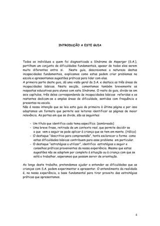 4 
INTRODUÇÃO A ESTE GUIA 
Todos os indivíduos a quem foi diagnosticada a Síndrome de Asperger (S.A.), partilham um conjunto de dificuldades fundamentais, apesar de todos eles serem muito diferentes entre si. Neste guia, descrevemos a natureza destas incapacidades fundamentais, explicamos como estas podem criar problemas na escola e apresentamos sugestões práticas para lidar com elas. 
A primeira parte deste guia, dá uma visão geral da S.A. e destaca as três áreas de incapacidades básicas. Nesta secção, comentamos também brevemente as respostas educativas para alunos com esta Síndrome. O resto do guia, divide-se em seis capítulos, três deles correspondendo às incapacidades básicas referidas e os restantes dedicam-se a amplas áreas de dificuldade, sentidas com frequência e presentes na escola. 
Não é nossa intenção que se leia este guia da primeira à última página e por isso adoptamos um formato que permite aos leitores identificar as páginas de maior relevância. As partes em que se divide, são as seguintes: 
- Um título que identifica cada tema específico. (sombreado) 
- Uma breve frase, retirada de um contexto real, que permite decidir se 
o que vem a seguir se pode aplicar à criança que se tem em mente. (itálico) 
- O destaque “descritivo para compreensão”, tenta esclarecer a forma como 
estas dificuldades básicas contribuem para esse problema em particular. 
- O destaque “estratégias a utilizar”, identifica estratégias a seguir e 
conselhos práticos provenientes da nossa experiência. Mesmo que estas 
sugestões não se adaptem por completo à situação ou à criança com que se 
está a trabalhar, esperamos que possam servir de orientação. 
Ao longo deste trabalho, pretendemos ajudar a entender as dificuldades que as crianças com S.A. podem experimentar e apresentar. O entendimento da realidade é, na nossa experiência, a base fundamental para tirar proveito das estratégias práticas que apresentamos. 
 