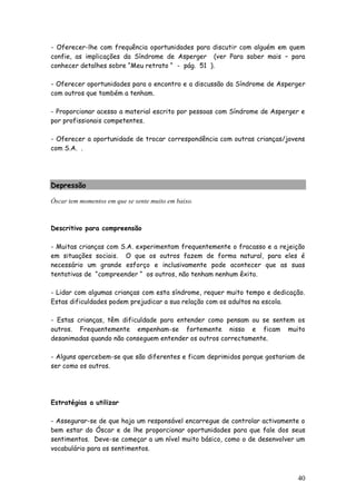 40 
- Oferecer-lhe com frequência oportunidades para discutir com alguém em quem confie, as implicações da Síndrome de Asperger (ver Para saber mais – para conhecer detalhes sobre “Meu retrato “ - pág. 51 ). 
- Oferecer oportunidades para o encontro e a discussão da Síndrome de Asperger com outros que também a tenham. 
- Proporcionar acesso a material escrito por pessoas com Síndrome de Asperger e por profissionais competentes. 
- Oferecer a oportunidade de trocar correspondência com outras crianças/jovens com S.A. . 
Depressão 
Óscar tem momentos em que se sente muito em baixo. 
Descritivo para compreensão 
- Muitas crianças com S.A. experimentam frequentemente o fracasso e a rejeição em situações sociais. O que os outros fazem de forma natural, para eles é necessário um grande esforço e inclusivamente pode acontecer que as suas tentativas de “compreender “ os outros, não tenham nenhum êxito. 
- Lidar com algumas crianças com esta síndrome, requer muito tempo e dedicação. Estas dificuldades podem prejudicar a sua relação com os adultos na escola. 
- Estas crianças, têm dificuldade para entender como pensam ou se sentem os outros. Frequentemente empenham-se fortemente nisso e ficam muito desanimadas quando não conseguem entender os outros correctamente. 
- Alguns apercebem-se que são diferentes e ficam deprimidos porque gostariam de ser como os outros. 
Estratégias a utilizar 
- Assegurar-se de que haja um responsável encarregue de controlar activamente o bem estar do Óscar e de lhe proporcionar oportunidades para que fale dos seus sentimentos. Deve-se começar a um nível muito básico, como o de desenvolver um vocabulário para os sentimentos.  