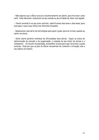 41 
- Não esperar que o Óscar procure voluntariamente um adulto, para lhe dizer como está. Pode não estar consciente do seu estado ou da utilidade de falar com alguém. 
- Tentar envolvê-lo no seu auto-controlo, identificando dias bons e dias maus, para averiguar o que é que influiu nas distintas situações. 
- Desenvolver uma série de estratégias para pedir ajuda, para as utilizar quando se sentir em baixo. 
- Estar alerta perante sintomas de dificuldades mais sérias. Vigiar os sinais de deterioração da atenção e da organização, a redução do seu limiar de stress e o isolamento. Se houver necessidade, aconselhar os pais para que recorram a ajuda externa. Pode ser que os pais do Óscar necessitem de comentar a situação com o seu médico de família. 
 