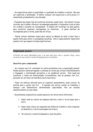 43 
- As expectativas sobre a quantidade e a qualidade do trabalho a realizar, têm que ser explícitas e detalhadas. É melhor começar com objectivos a curto prazo e ir aumentando gradualmente a sua duração. 
- É possível que algum tipo de incentivos externos, sejam úteis. No entanto, há que recordar que é melhor oferecer recompensas pequenas e frequentes e que se deve ter cuidado a escolher as recompensas. É sempre útil investigar os seus gostos, para encontrar possíveis recompensas ou incentivos. A gama habitual de recompensas para a turma, pode não ser eficaz. 
- Tentar utilizar sistemas visuais para indicar ao Manuel se está a fazer bem e quanto falta para obter a recompensa escolhida. Isto é especialmente importante quando tiver que superar atrasos significativos. 
Organização pessoal 
Cristóvão tem muita dificuldade para ir de uma aula para outra e quando chega, nunca encontra na sua carteira o material adequado para a disciplina. 
Descritivo para compreensão 
- As crianças com S.A. costumam ter sérios problemas com a organização pessoal. Podem parecer sobrecarregadas e confusas ao terem que utilizar simultaneamente a linguagem, a estimulação perceptiva e as exigências sociais. Isto pode-nos acontecer a todos em determinadas circunstâncias, mas as pessoas com S.A., parecem ter um limiar de tolerância muito mais baixo. 
- Fazer um esforço adicional para se organizar pessoalmente, pode carecer de sentido para o jovem com S.A. . O agradar aos outros, acabar os trabalhos e manejar com desenvoltura determinadas capacidades, tem um escasso desenvolvimento no caso deles. 
- Os problemas organizativos, podem aparecer em vários níveis diferentes: 
1. Saber onde se colocar nos espaços abertos e como ir de um lugar para o outro. 
2. Saber onde colocar as respostas nas folhas de trabalho e como organizar os desenhos e o texto numa página em branco. 
3. Ter previsto o material adequado a cada disciplina. 
 