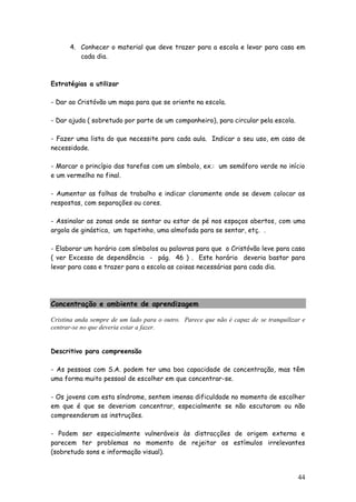 44 
4. Conhecer o material que deve trazer para a escola e levar para casa em cada dia. 
Estratégias a utilizar 
- Dar ao Cristóvão um mapa para que se oriente na escola. 
- Dar ajuda ( sobretudo por parte de um companheiro), para circular pela escola. 
- Fazer uma lista do que necessite para cada aula. Indicar o seu uso, em caso de necessidade. 
- Marcar o princípio das tarefas com um símbolo, ex.: um semáforo verde no início e um vermelho no final. 
- Aumentar as folhas de trabalho e indicar claramente onde se devem colocar as respostas, com separações ou cores. 
- Assinalar as zonas onde se sentar ou estar de pé nos espaços abertos, com uma argola de ginástica, um tapetinho, uma almofada para se sentar, etç. . 
- Elaborar um horário com símbolos ou palavras para que o Cristóvão leve para casa ( ver Excesso de dependência - pág. 46 ) . Este horário deveria bastar para levar para casa e trazer para a escola as coisas necessárias para cada dia. 
Concentração e ambiente de aprendizagem 
Cristina anda sempre de um lado para o outro. Parece que não é capaz de se tranquilizar e centrar-se no que deveria estar a fazer. 
Descritivo para compreensão 
- As pessoas com S.A. podem ter uma boa capacidade de concentração, mas têm uma forma muito pessoal de escolher em que concentrar-se. 
- Os jovens com esta síndrome, sentem imensa dificuldade no momento de escolher em que é que se deveriam concentrar, especialmente se não escutaram ou não compreenderam as instruções. 
- Podem ser especialmente vulneráveis às distracções de origem externa e parecem ter problemas no momento de rejeitar os estímulos irrelevantes (sobretudo sons e informação visual).  
