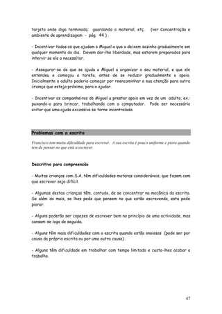 47 
tarjeta onde diga terminado; guardando o material, etç. (ver Concentração e ambiente de aprendizagem - pág. 44 ) . 
- Incentivar todos os que ajudam o Miguel a que o deixem sozinho gradualmente em qualquer momento do dia. Devem dar-lhe liberdade, mas estarem preparados para intervir se ele o necessitar. 
- Assegurar-se de que se ajuda o Miguel a organizar o seu material, e que ele entendeu e começou a tarefa, antes de se reduzir gradualmente o apoio. Inicialmente o adulto poderia começar por reencaminhar a sua atenção para outra criança que esteja próxima, para o ajudar. 
- Incentivar os companheiros do Miguel a prestar apoio em vez de um adulto, ex.: puxando-o para brincar, trabalhando com o computador. Pode ser necessário evitar que uma ajuda excessiva se torne incontrolada. 
Problemas com a escrita 
Francisco tem muita dificuldade para escrever. A sua escrita é pouco uniforme e piora quando tem de pensar no que está a escrever. 
Descritivo para compreensão 
- Muitas crianças com S.A. têm dificuldades motoras consideráveis, que fazem com que escrever seja difícil. 
- Algumas destas crianças têm, contudo, de se concentrar na mecânica da escrita. Se além do mais, se lhes pede que pensem no que estão escrevendo, esta pode piorar. 
- Alguns poderão ser capazes de escrever bem no princípio de uma actividade, mas cansam-se logo de seguida. 
- Alguns têm mais dificuldades com a escrita quando estão ansiosos (pode ser por causa da própria escrita ou por uma outra causa) . 
- Alguns têm dificuldade em trabalhar com tempo limitado e custa-lhes acabar o trabalho. 
 