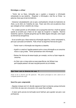 49 
Estratégias a utilizar 
- Tentar dar ao Nuno, indicações que o ajudem a recuperar a informação armazenada na sua memória. Organizar a informação e dar-lhe os títulos ou palavras-chave que sirvam de lembrete. 
- Comunicar amiudadamente com os pais, eventualmente através da Caderneta do Aluno, ou do diário de trabalhos de casa. Fazer uma lista com as palavras-chave que consigam activar a memória da criança. 
- Ter cuidado perante as dificuldades com as perguntas abertas e fazê-las apenas quando se acredita que o Nuno vai ser capaz de recuperar a resposta. Noutros momentos, apoiá-lo, fazendo perguntas que lhe dêem alguma indicação, como sejam as alternativas obrigatórias. 
- Se se acredita que o Nuno memoriza informação específica, tentar entusiasmá-lo, para que a processe activamente. Pode utilizar as seguintes técnicas de ajuda : 
- Tentar reunir a informação num diagrama ou desenho. 
- Ajudá-lo a construir ligações pessoais entre a nova informação ou os conceitos 
novos e o que já sabe. Tentar personalizar esta informação. 
- Ensinar-lhe técnicas de memorização, por exemplo, recitar ou fazer mapas de 
conceitos. 
- Ao falar com a criança sobre as suas experiências, dar ênfase à sua 
participação pessoal e às suas reacções perante as actividades. 
Que fazer com os deveres de casa ? 
Joana só faz os deveres que lhe apetecem. Não parece preocupar-se com o facto de ser castigada quando não os faz. 
Descritivo para compreensão 
- Algumas crianças com S.A. não são capazes de fazer os deveres, porque misturam o território de casa com o da escola e isto causa-lhes confusão. 
- A maior parte precisa da motivação social habitual, para agradar aos pais e aos professores. 
 