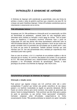 5 
INTRODUÇÃO À SINDROME DE ASPERGER 
A Síndrome de Asperger está considerada na generalidade, como uma forma de autismo e recebe o nome do pediatra austríaco que a descobriu nos anos 40. As crianças com quem trabalhava Asperger, tinham dificuldades consideráveis para se relacionarem e comunicarem com os outros. 
Três dificuldades básicas 
As pessoas com S.A. têm problemas na interacção social, na comunicação e na falta de flexibilidade de pensamento, podendo assim ter uma imaginação pobre, interesses muito intensos ou limitados e muito apego às rotinas. Para se poder fazer um diagnóstico, é necessário encontrar diferentes tipos e graus de incapacidade em cada uma destas três áreas (normalmente conhecidas como as três dificuldades básicas). Dito isto, devemos sublinhar o facto de que existe uma grande variedade tanto na gravidade das dificuldades que se podem sentir, como na forma em que estas se apresentam. Também devemos recordar que cada indivíduo com S.A. tem uma personalidade única, moldada por experiências vitais individuais (como toda a gente). 
Como no caso do autismo, a S.A. é o resultado de um problema orgânico e não da educação que se recebeu. Ao contrário das pessoas com autismo, as que padecem da S.A., têm menos problemas com o desenvolvimento da linguagem e são menos propensos a ter dificuldades adicionais de aprendizagem. Contudo, a base psicológica do autismo e da Síndrome de Asperger, não é muito clara. 
Características principais da Síndrome de Asperger 
Interacção e relações sociais 
Pode parecer que algumas crianças com S.A. prefiram estar sós a estar acompanhadas. É possível que tenham uma grande consciência do seu espaço pessoal e se mostrem incomodados se alguém se aproxima demasiado. Muitos fazem um enorme esforço para serem sociáveis, mas quando se aproximam dos demais, fazem-no desajeitadamente. Pode acontecer que não olhem para a pessoa de quem se aproximam, ou que emitam “sinais equivocados” erradamente. Costumam compensar estas dificuldades, comportando-se de forma excessivamente formal. Têm grandes problemas no momento de captar indicações  