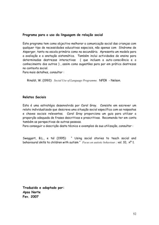 52 
Programa para o uso da linguagem de relação social 
Este programa tem como objectivo melhorar a comunicação social das crianças com qualquer tipo de necessidades educativas especiais, não apenas com Síndrome de Asperger, tanto na escola primária como na secundária. Apresenta um modelo para a avaliação e a anotação sistemática. Também inclui actividades de ensino para determinadas destrezas interactivas ( que incluem a auto-consciência e o conhecimento dos outros ) , assim como sugestões para por em prática destrezas no contexto social. 
Para mais detalhes, consultar : 
Rinaldi, W. (1992): Social Use of Language Programme. NFER - Nelson. 
Relatos Sociais 
Esta é uma estratégia desenvolvida por Carol Gray. Consiste em escrever um relato individualizado que descreva uma situação social específica com as respostas e chaves sociais relevantes. Carol Gray proporciona um guia para utilizar a proporção adequada de frases descritivas e prescritivas. Recomenda ter em conta também as perspectivas de outras pessoas. 
Para conseguir a descrição desta técnica e exemplos da sua utilização, consultar : 
Swaggart, B.L., e tal (1995): “ Using social stories to teach social and behavioural skills to children with autism “ Focus on autistic behaviour ; vol. 10, nº 1. 
Traduzido e adaptado por: 
Apsa Norte 
Fev. 2007 
 