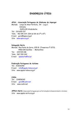 53 
ENDEREÇOS ÚTEIS 
APSA – Associação Portuguesa de Síndrome de Asperger 
Morada: Largo do Amor Perfeito, 9A - Loja 1 
Adroana 
2645-630 Alcabideche 
Tel.: 214 605 237 
Telm.: 961 041 214 (10h às 16h de 2ª a 6ª) 
E-mail: geral@apsa.org.pt 
Site: www.apsa.org.pt 
Delegação Norte 
Morada: Rua Ponte do Carro, 1251 B (Traseiras nº 1273) 
4460-091 Guifões - Matosinhos 
Tel.: 229 515 108 
Telm.: 967 252 242 
E-mail: apsanorte@iol.pt 
Federação Portuguesa de Autismo 
Tel.: 213616250 
E-mail: info@appda-lisboa.org.pt 
Site: www.appda-lisboa.org.pt 
CADin 
Tel.: 214858240 
E-mail: geral@cadin.net 
Site: www.cadin.net 
APPDA-Norte (Associação Portuguesa para as Perturbações do Desenvolvimento e Autismo) 
Site: www.appda-norte.org.pt 

