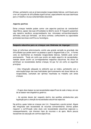 7 
últimas, juntamente com as já mencionadas incapacidades básicas, contribuem para criar um conjunto de dificuldades significativas, especialmente nas suas destrezas para o trabalho e na sua vulnerabilidade emocional. 
Aspectos positivos 
Estas crianças também podem contar com aspectos positivos de considerável importância, apesar das suas dificuldades no âmbito social. É frequente possuírem uma memória mecânica excepcionalmente boa; interesses extraordinariamente definidos, ainda que limitados; um léxico extenso; conhecimento ou capacidades profundas nas áreas científica ou tecnológica. 
Resposta educativa para as crianças com Síndrome de Asperger 
Como já referimos anteriormente, existe uma grande variação na gravidade das dificuldades que podem sentir as pessoas a quem é diagnosticada a S.A.. A forma como se manifestam as chamadas incapacidades básicas, também pode variar enormemente. Tendo em conta que existe um amplo espectro de necessidades, também devem existir as correspondentes respostas educativas. Na altura de satisfazer as necessidades destas crianças, há que ter em conta os seguintes princípios: 
- Uma integração adequada no ambiente que as rodeia, juntamente com a valorização/elogio das suas habilidades (particularmente nas áreas básicas de incapacidade), costumam dar óptimos resultados no trabalho com estas crianças. 
- O apoio deve basear-se nas necessidades específicas de cada criança, em vez de se basear num diagnóstico genérico. 
- As escolas devem dar resposta dentro dos padrões estabelecidos pela legislação para a atenção às necessidades educativas especiais. 
Na prática, quase todas as crianças com S.A., frequentam a escola normal. Alguns são integrados sem necessidade de recursos extraordinários. Outros podem requerer a certificação como aluno com necessidades educativas especiais e, consequentemente, com diversos tipos de recursos e de apoio. Muito poucos necessitam de educação em centros específicos. 
 