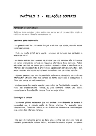 9 
CAPÍTULO I - RELAÇÕES SOCIAIS 
Participar e fazer amigos 
Guilherme tenta participar e fazer amigos, mas parece que só consegue fazer perder as estribeiras aos outros. Ninguém quer estar com ele. 
Descritivo para compreensão 
- As pessoas com S.A. costumam desejar a amizade dos outros, mas não sabem como fazer amigos. 
- Pode ser muito difícil para alguns, entender os métodos que conduzem à interacção social. 
- Ao tentar manter uma conversa, as pessoas com esta síndrome têm dificuldade em captar os sinais não verbais que regulam a alternância dessa conversa. Podem não saber decifrar as pistas que o ouvinte transmite sobre a relevância ou o interesse do tema escolhido. É provável que a pessoa com esta síndrome fale sem parar como seu interlocutor sobre temas estranhos e com excessivo detalhe. 
- Algumas pessoas com esta incapacidade, colocam-se demasiado perto do seu interlocutor, utilizam sinais não verbais de forma equivocada e desajustada e falam num tom de voz muito monótono. 
- A alguns pode-lhes custar acertar com o nível de familiaridade correcto. Às vezes são excessivamente formais, ou pelo contrário tratam uma pessoa completamente desconhecida, como se fosse um amigo íntimo. 
Estratégias a utilizar 
- Guilherme poderá necessitar que lhe ensinem explicitamente as normas e convenções que a maioria capta de forma intuitiva. Por exemplo, como cumprimentar, formas de ceder a vez ou de finalizar a conversa e como averiguar se o ouvinte tem interesse no tema. 
- No caso de Guilherme gostar de falar uma e outra vez sobre um tema em concreto, podem-se-lhe colocar limites, indicando-lhe quando se pode ou quando  
