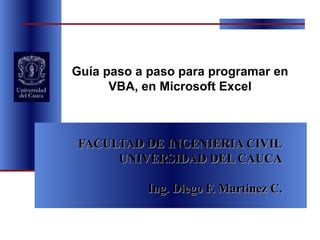 FACULTAD DE INGENIERIA CIVIL UNIVERSIDAD DEL CAUCA Ing. Diego F. Martinez C. Guía paso a paso para programar en VBA, en Microsoft Excel 