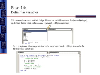 Paso 14:  Definir las variables Tal como se hizo en el análisis del problema, las variables usadas de tipo real (single), se definen dando click en la zona de (General) – (Declaraciones) En el renglón en blanco que se abre en la parte superior del código, se escribe la definición de variables: 