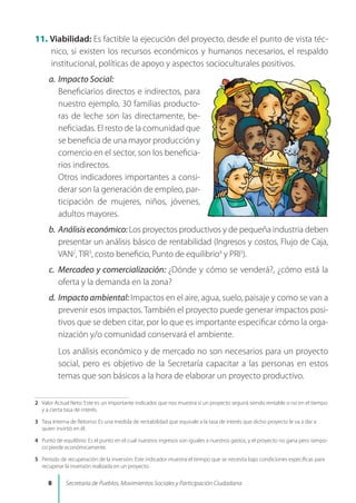 11. Viabilidad: Es factible la ejecución del proyecto, desde el punto de vista téc-
nico, si existen los recursos económicos y humanos necesarios, el respaldo
institucional, políticas de apoyo y aspectos socioculturales positivos.
a.	Impacto Social:
	 Beneficiarios directos e indirectos, para
nuestro ejemplo, 30 familias producto-
ras de leche son las directamente, be-
neficiadas. El resto de la comunidad que
se beneficia de una mayor producción y
comercio en el sector, son los beneficia-
rios indirectos.
	 Otros indicadores importantes a consi-
derar son la generación de empleo, par-
ticipación de mujeres, niños, jóvenes,
adultos mayores.
b.	Análisiseconómico:Los proyectos productivos y de pequeña industria deben
presentar un análisis básico de rentabilidad (Ingresos y costos, Flujo de Caja,
VAN
, TIR
, costo beneficio, Punto de equilibrio
y PRI
).
c.	 Mercadeo y comercialización: ¿Dónde y cómo se venderá?, ¿cómo está la
oferta y la demanda en la zona?
d.	Impacto ambiental: Impactos en el aire, agua, suelo, paisaje y como se van a
prevenir esos impactos. También el proyecto puede generar impactos posi-
tivos que se deben citar, por lo que es importante especificar cómo la orga-
nización y/o comunidad conservará el ambiente.
	 Los análisis económico y de mercado no son necesarios para un proyecto
social, pero es objetivo de la Secretaría capacitar a las personas en estos
temas que son básicos a la hora de elaborar un proyecto productivo.
	 Valor Actual Neto: Este es un importante indicador que nos muestra si un proyecto seguirá siendo rentable o no en el tiempo
y a cierta tasa de interés.
	 Tasa Interna de Retorno: Es una medida de rentabilidad que equivale a la tasa de interés que dicho proyecto le va a dar a
quien invirtió en él.
	 Punto de equilibrio: Es el punto en el cual nuestros ingresos son iguales a nuestros gastos, y el proyecto no gana pero tampo-
co pierde económicamente.
	 Período de recuperación de la inversión: Este indicador muestra el tiempo que se necesita bajo condiciones especificas para
recuperar la inversión realizada en un proyecto.
 Secretaría de Pueblos, Movimientos Sociales y Participación Ciudadana
 