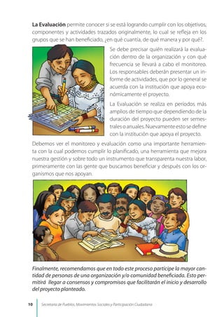 La Evaluación permite conocer si se está logrando cumplir con los objetivos,
componentes y actividades trazados originalmente, lo cual se refleja en los
grupos que se han beneficiado, ¿en qué cuantía, de qué manera y por qué?.
Se debe precisar quién realizará la evalua-
ción dentro de la organización y con qué
frecuencia se llevará a cabo el monitoreo.
Los responsables deberán presentar un in-
forme de actividades, que por lo general se
acuerda con la institución que apoya eco-
nómicamente el proyecto.
La Evaluación se realiza en períodos más
amplios de tiempo que dependiendo de la
duración del proyecto pueden ser semes-
tralesoanuales.Nuevamenteestosedefine
con la institución que apoya el proyecto.
Debemos ver el monitoreo y evaluación como una importante herramien-
ta con la cual podemos cumplir lo planificado, una herramienta que mejora
nuestra gestión y sobre todo un instrumento que transparenta nuestra labor,
primeramente con las gente que buscamos beneficiar y después con los or-
ganismos que nos apoyan.
Finalmente, recomendamos que en todo este proceso participe la mayor can-
tidad de personas de una organización y/o comunidad beneficiada. Esto per-
mitirá llegar a consensos y compromisos que facilitarán el inicio y desarrollo
del proyecto planteado.
10 Secretaría de Pueblos, Movimientos Sociales y Participación Ciudadana
 